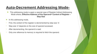 Auto-Decrement Addressing Mode-
 This addressing mode is again a special case of Register Indirect Addressing
Mode where,-Effective Address of the Operand= Content of Register –
Step Size
 In this addressing mode,
• First, the content of the register is decremented by step size ‘d’.
• Step size ‘d’ depends on the size of operand accessed.
• After decrementing, the operand is read.
• Only one reference to memory is required to fetch the operand.
 