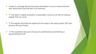  A stack is a storage device that stores information in such a manner that the
item stored last is the first item to be retrieved.
  The stack in digital computers is essentially a memory unit with an address
register that can count.
  The register that holds the address for the stack is the stack pointer (SP) that
points to the top of stack.
  The operations like push and pop are performed by incrementing or
decrementing the SP
 
