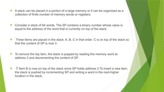  A stack can be placed in a portion of a large memory or it can be organized as a
collection of finite number of memory words or registers.
 Consider a stack of 64 words. The SP contains a binary number whose value is
equal to the address of the word that is currently on top of the stack.
 Three items are placed in the stack: A, B, C in that order. C is on top of the stack so
that the content of SP is now 3.
 To remove the top item, the stack is popped by reading the memory word at
address 3 and decrementing the content of SP.
  Item B is now on top of the stack since SP holds address 2.To insert a new item,
the stack is pushed by incrementing SP and writing a word in the next-higher
location in the stack.
 