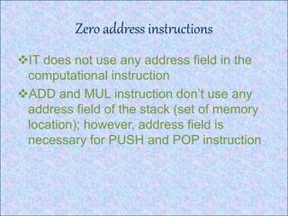 Zero address instructions
IT does not use any address field in the
computational instruction
ADD and MUL instruction don’t use any
address field of the stack (set of memory
location); however, address field is
necessary for PUSH and POP instruction
 