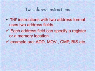 Two address instructions
 THE instructions with two address format
uses two address fields.
 Each address field can specify a register
or a memory location.
 example are: ADD, MOV , CMP, BIS etc.
 