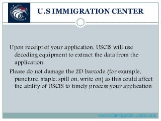 U.S IMMIGRATION CENTER
Upon receipt of your application, USCIS will use
decoding equipment to extract the data from the
application.
Please do not damage the 2D barcode (for example,
puncture, staple, spill on, write on) as this could affect
the ability of USCIS to timely process your application
www.usimmigration-center.com
 