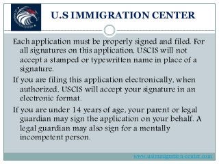 U.S IMMIGRATION CENTER
Each application must be properly signed and filed. For
all signatures on this application, USCIS will not
accept a stamped or typewritten name in place of a
signature.
If you are filing this application electronically, when
authorized, USCIS will accept your signature in an
electronic format.
If you are under 14 years of age, your parent or legal
guardian may sign the application on your behalf. A
legal guardian may also sign for a mentally
incompetent person.
www.usimmigration-center.com
 