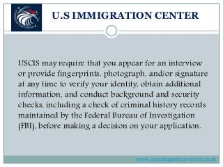 U.S IMMIGRATION CENTER
USCIS may require that you appear for an interview
or provide fingerprints, photograph, and/or signature
at any time to verify your identity, obtain additional
information, and conduct background and security
checks, including a check of criminal history records
maintained by the Federal Bureau of Investigation
(FBI), before making a decision on your application.
www.usimmigration-center.com
 