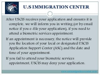 U.S IMMIGRATION CENTER
After USCIS receives your application and ensures it is
complete, we will inform you in writing (or by email
notice if you e-file your application), if you need to
attend a biometric services appointment.
If an appointment is necessary, the notice will provide
you the location of your local or designated USCIS
Application Support Center (ASC) and the date and
time of your appointment.
If you fail to attend your biometric services
appointment, USCIS may deny your application.
www.usimmigration-center.com
 