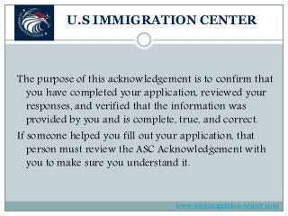 U.S IMMIGRATION CENTER
The purpose of this acknowledgement is to confirm that
you have completed your application, reviewed your
responses, and verified that the information was
provided by you and is complete, true, and correct.
If someone helped you fill out your application, that
person must review the ASC Acknowledgement with
you to make sure you understand it.
www.usimmigration-center.com
 