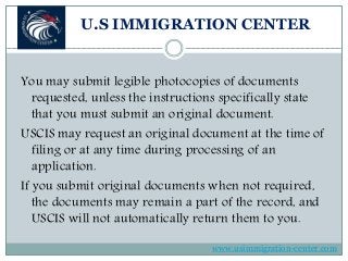U.S IMMIGRATION CENTER
You may submit legible photocopies of documents
requested, unless the instructions specifically state
that you must submit an original document.
USCIS may request an original document at the time of
filing or at any time during processing of an
application.
If you submit original documents when not required,
the documents may remain a part of the record, and
USCIS will not automatically return them to you.
www.usimmigration-center.com
 