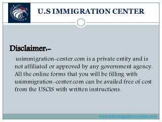U.S IMMIGRATION CENTER
Disclaimer:-
usimmigration-center.com is a private entity and is
not affiliated or approved by any government agency.
All the online forms that you will be filling with
usimmigration-center.com can be availed free of cost
from the USCIS with written instructions.
www.usimmigration-center.com
 