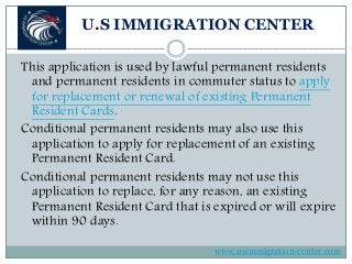 U.S IMMIGRATION CENTER
This application is used by lawful permanent residents
and permanent residents in commuter status to apply
for replacement or renewal of existing Permanent
Resident Cards.
Conditional permanent residents may also use this
application to apply for replacement of an existing
Permanent Resident Card.
Conditional permanent residents may not use this
application to replace, for any reason, an existing
Permanent Resident Card that is expired or will expire
within 90 days.
www.usimmigration-center.com
 