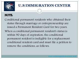 U.S IMMIGRATION CENTER
NOTE:
Conditional permanent residents who obtained their
status through marriage or entrepreneurship are
issued a Permanent Resident Card for two years.
When a conditional permanent resident's status is
within 90 days of expiration, the conditional
permanent resident is ineligible for a replacement
conditional resident card and must file a petition to
remove the conditions, as follows:
www.usimmigration-center.com
 