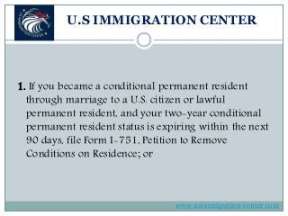 U.S IMMIGRATION CENTER
1. If you became a conditional permanent resident
through marriage to a U.S. citizen or lawful
permanent resident, and your two-year conditional
permanent resident status is expiring within the next
90 days, file Form I-751, Petition to Remove
Conditions on Residence; or
www.usimmigration-center.com
 