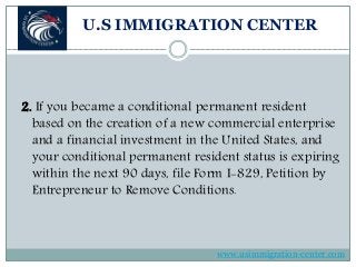 U.S IMMIGRATION CENTER
2. If you became a conditional permanent resident
based on the creation of a new commercial enterprise
and a financial investment in the United States, and
your conditional permanent resident status is expiring
within the next 90 days, file Form I-829, Petition by
Entrepreneur to Remove Conditions.
www.usimmigration-center.com
 