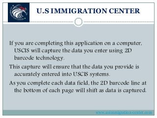 U.S IMMIGRATION CENTER
If you are completing this application on a computer,
USCIS will capture the data you enter using 2D
barcode technology.
This capture will ensure that the data you provide is
accurately entered into USCIS systems.
As you complete each data field, the 2D barcode line at
the bottom of each page will shift as data is captured.
www.usimmigration-center.com
 