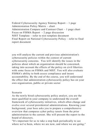 Federal Cybersecurity Agency Simtray Report – 1 page
Administration Policy Matrix – chart
Administration Compare and Contrast Chart – 1 page chart
Focus on FISMA Report - 2 page discussion
NIST Template – refer to nist template document
Final Report on National Cybersecurity Policy – refer to final
report document
you will analyze the current and previous administration's
cybersecurity policies within the context of current
cybersecurity concerns. You will identify the issues in the
policies about which an organization should be concerned,
taking into account the effects of the policy on civil liberties
with some focus on FISMA and NIST. You will also evaluate
FISMA's ability to both assess compliance and insure
accountability. By the end of the course, you will understand
the effect that administration cybersecurity policy has on your
own organization, public or private sector
Scenario
As the newly hired cybersecurity policy analyst, you are the
most qualified in your company to understand the overall
framework of cybersecurity initiatives, which often change and
evolve over several presidential administrations. Knowing your
background, your boss asks you to prepare a comprehensive
overview that compares cyber policy tenets from the prior
administration to the current. She will present the report to the
board of directors.
"It's important for us to take a step back periodically to see
where we've been, where we are now, and where we are going,"
 
