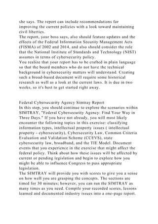 she says. The report can include recommendations for
improving the current policies with a look toward maintaining
civil liberties.
The report, your boss says, also should feature updates and the
effects of the Federal Information Security Management Acts
(FISMA) of 2002 and 2014, and also should consider the role
that the National Institute of Standards and Technology (NIST)
assumes in terms of cybersecurity policy.
You realize that your report has to be crafted in plain language
so that the board members who do not have the technical
background in cybersecurity matters will understand. Creating
such a broad-based document will require some historical
research as well as a look at the current laws. It is due in two
weeks, so it's best to get started right away.
Federal Cybersecurity Agency Simtray Report
In this step, you should continue to explore the scenarios within
SIMTRAY, "Federal Cybersecurity Agency: Find Your Way in
Three Days." If you have not already, you will most likely
encounter the following topics in this exercise: classifying
information types, intellectual property issues ( intellectual
property - cybersecurity), Cybersecurity Law, Common Criteria
Evaluation and Validation Scheme (CCEVS), state
cybersecurity law, broadband, and the TIE Model. Document
events that you experience in the exercise that might affect the
federal policy. Think about how these issues will be affected by
current or pending legislation and begin to explore how you
might be able to influence Congress to pass appropriate
legislation.
The SIMTRAY will provide you with scores to give you a sense
on how well you are grasping the concepts. The sections are
timed for 30 minutes; however, you can run the SIMTRAY as
many times as you need. Compile your recorded scores, lessons
learned and documented industry issues into a one-page report.
 