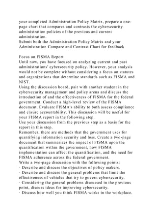 your completed Administration Policy Matrix, prepare a one-
page chart that compares and contrasts the cybersecurity
administration policies of the previous and current
administration.
Submit both the Administration Policy Matrix and your
Administration Compare and Contrast Chart for feedback
Focus on FISMA Report
Until now, you have focused on analyzing current and past
administrations' cybersecurity policy. However, your analysis
would not be complete without considering a focus on statutes
and organizations that determine standards such as FISMA and
NIST.
Using the discussion board, pair with another student in the
cybersecurity management and policy arena and discuss the
introduction of and the effectiveness of FISMA for the federal
government. Conduct a high-level review of the FISMA
document. Evaluate FISMA's ability to both assess compliance
and ensure accountability. This discussion will be useful for
your FISMA report in the following step.
Use your discussion from the previous step as a basis for the
report in this step.
Remember, there are methods that the government uses for
quantifying information security and loss. Create a two-page
document that summarizes the impact of FISMA upon the
quantification within the government, how FISMA
implementation can affect the quantification, and the need for
FISMA adherence across the federal government.
Write a two-page discussion with the following points:
· Describe and discuss the objectives of policy makers.
· Describe and discuss the general problems that limit the
effectiveness of vehicles that try to govern cybersecurity.
· Considering the general problems discussed in the previous
point, discuss ideas for improving cybersecurity.
· Discuss how well you think FISMA works in the workplace.
 