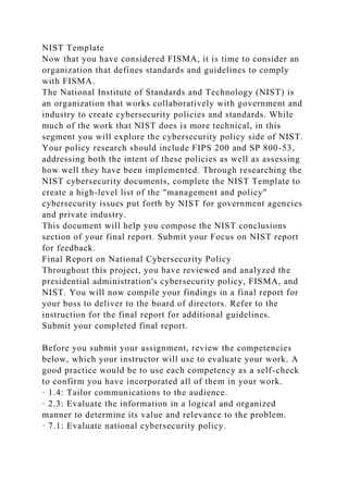 NIST Template
Now that you have considered FISMA, it is time to consider an
organization that defines standards and guidelines to comply
with FISMA.
The National Institute of Standards and Technology (NIST) is
an organization that works collaboratively with government and
industry to create cybersecurity policies and standards. While
much of the work that NIST does is more technical, in this
segment you will explore the cybersecurity policy side of NIST.
Your policy research should include FIPS 200 and SP 800-53,
addressing both the intent of these policies as well as assessing
how well they have been implemented. Through researching the
NIST cybersecurity documents, complete the NIST Template to
create a high-level list of the "management and policy"
cybersecurity issues put forth by NIST for government agencies
and private industry.
This document will help you compose the NIST conclusions
section of your final report. Submit your Focus on NIST report
for feedback.
Final Report on National Cybersecurity Policy
Throughout this project, you have reviewed and analyzed the
presidential administration's cybersecurity policy, FISMA, and
NIST. You will now compile your findings in a final report for
your boss to deliver to the board of directors. Refer to the
instruction for the final report for additional guidelines.
Submit your completed final report.
Before you submit your assignment, review the competencies
below, which your instructor will use to evaluate your work. A
good practice would be to use each competency as a self-check
to confirm you have incorporated all of them in your work.
· 1.4: Tailor communications to the audience.
· 2.3: Evaluate the information in a logical and organized
manner to determine its value and relevance to the problem.
· 7.1: Evaluate national cybersecurity policy.
 