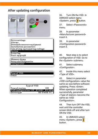 After updating configuration
36. Turn ON the VSD. In
UMKA03 select menu
«System», press button.
37. Select «Passwords»
menu.
38. In parameter
«Manufacturer password»
insert it.
39. In parameter
«Configuration password»
insert it.
40. Next step is to select
configuration of VSD. Go to
the «System» submenu.
41. Select submenu
«Configurator».
42. Inside this menu select
«Type of VSD».
43. Select in parameter
«VSD configuration» value the
same as was before software
updating. Press «Enter».
When operation completed
successfully, parameter
«Type of station» become the
same as «VSD
Configuration».
44. Then turn OFF the VSD,
wait until the controller
screen blink off and after turn
ON the VSD.
45. In UMKA03 select
menu «System», press
button.
 
