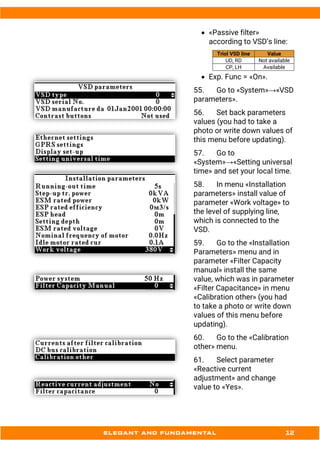 • «Passive filter»
according to VSD’s line:
Triol VSD line Value
UD, RD Not available
CP, LH Available
• Exp. Func = «On».
55. Go to «System»→«VSD
parameters».
56. Set back parameters
values (you had to take a
photo or write down values of
this menu before updating).
57. Go to
«System»→«Setting universal
time» and set your local time.
58. In menu «Installation
parameters» install value of
parameter «Work voltage» to
the level of supplying line,
which is connected to the
VSD.
59. Go to the «Installation
Parameters» menu and in
parameter «Filter Capacity
manual» install the same
value, which was in parameter
«Filter Capacitance» in menu
«Calibration other» (you had
to take a photo or write down
values of this menu before
updating).
60. Go to the «Calibration
other» menu.
61. Select parameter
«Reactive current
adjustment» and change
value to «Yes».
 