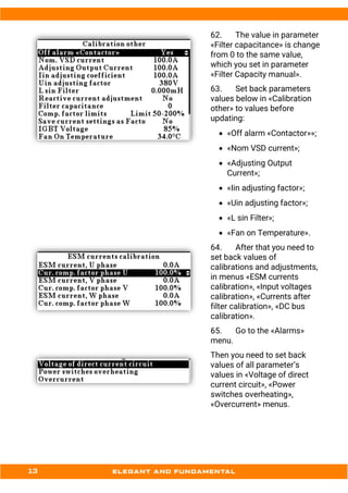 62. The value in parameter
«Filter capacitance» is change
from 0 to the same value,
which you set in parameter
«Filter Capacity manual».
63. Set back parameters
values below in «Calibration
other» to values before
updating:
• «Off alarm «Contactor»»;
• «Nom VSD current»;
• «Adjusting Output
Current»;
• «Iin adjusting factor»;
• «Uin adjusting factor»;
• «L sin Filter»;
• «Fan on Temperature».
64. After that you need to
set back values of
calibrations and adjustments,
in menus «ESM currents
calibration», «Input voltages
calibration», «Currents after
filter calibration», «DC bus
calibration».
65. Go to the «Alarms»
menu.
Then you need to set back
values of all parameter’s
values in «Voltage of direct
current circuit», «Power
switches overheating»,
«Overcurrent» menus.
 
