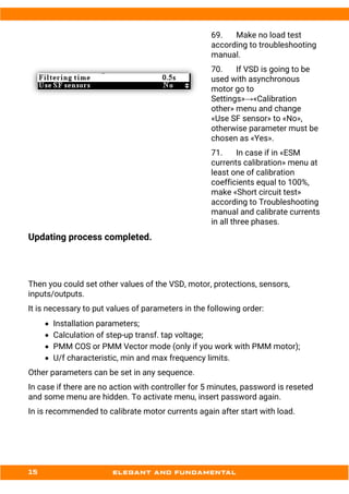 69. Make no load test
according to troubleshooting
manual.
70. If VSD is going to be
used with asynchronous
motor go to
Settings»→«Calibration
other» menu and change
«Use SF sensor» to «No»,
otherwise parameter must be
chosen as «Yes».
71. In case if in «ESM
currents calibration» menu at
least one of calibration
coefficients equal to 100%,
make «Short circuit test»
according to Troubleshooting
manual and calibrate currents
in all three phases.
Updating process completed.
Then you could set other values of the VSD, motor, protections, sensors,
inputs/outputs.
It is necessary to put values of parameters in the following order:
• Installation parameters;
• Calculation of step-up transf. tap voltage;
• PMM COS or PMM Vector mode (only if you work with PMM motor);
• U/f characteristic, min and max frequency limits.
Other parameters can be set in any sequence.
In case if there are no action with controller for 5 minutes, password is reseted
and some menu are hidden. To activate menu, insert password again.
In is recommended to calibrate motor currents again after start with load.
 