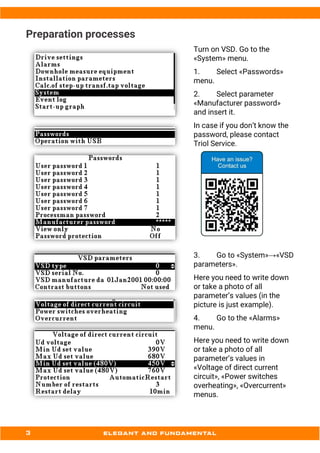 Preparation processes
Turn on VSD. Go to the
«System» menu.
1. Select «Passwords»
menu.
2. Select parameter
«Manufacturer password»
and insert it.
In case if you don’t know the
password, please contact
Triol Service.
3. Go to «System»→«VSD
parameters».
Here you need to write down
or take a photo of all
parameter’s values (in the
picture is just example).
4. Go to the «Alarms»
menu.
Here you need to write down
or take a photo of all
parameter’s values in
«Voltage of direct current
circuit», «Power switches
overheating», «Overcurrent»
menus.
 