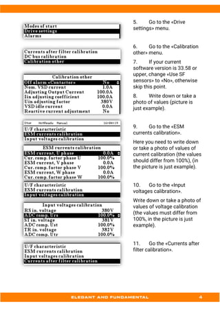 5. Go to the «Drive
settings» menu.
6. Go to the «Calibration
other» menu.
7. If your current
software version is 33.58 or
upper, change «Use SF
sensors» to «No», otherwise
skip this point.
8. Write down or take a
photo of values (picture is
just example).
9. Go to the «ESM
currents calibration».
Here you need to write down
or take a photo of values of
current calibration (the values
should differ from 100%), (in
the picture is just example).
10. Go to the «Input
voltages calibration».
Write down or take a photo of
values of voltage calibration
(the values must differ from
100%, in the picture is just
example).
11. Go the «Currents after
filter calibration».
 