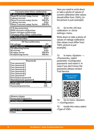 Here you need to write down
or take a photo of values of
current calibration (the values
should differ from 100%), (in
the picture is just example).
12. Go to the «DC bus
calibration» in «Drive
settings» menu.
Write down or take a photo of
values of voltage calibration
(the values must differ from
100%, picture is just
example).
13. In menu «System» →
«Passwords», select
parameter «Configurator
password» and insert it. In
case if you don’t know the
password, please contact
Triol Service.
14. Go to menu «System»
→ «Configurator».
15. Inside this menu select
«Type of VSD».
 