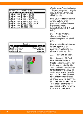 «System» →«Commissioning»
→«Inputs/Outputs» →«Digital
input Settings». Otherwise
skip this point.
Here you need to write down
or take a photo of all
parameter’s values in every
Digital input menu
(Umka1…Umka7, IND 1 and
IND2).
21. Go to «System» →
«Commissioning» →
«Inputs/Outputs» →«Speed
pot».
Here you need to write down
or take a photo of all
parameter’s values (in the
picture is just example).
22. Turn OFF the VSD.
23. Connect USB flash
drive to the laptop or PC.
Create on the flash drive new
folder, named «UMKA-03».
The USB flash drive must be
formatted for the FAT32 file
system and have a capacity
of 4 to 8 GB. Then, you need
to copy to this folder files:
«U_XXXX.hex», «U_XXXX.hlu»,
«U_XXXX.ldr», «U_XXXX.SCR».
Then create another folder
and name it «IND», copy into
it file «INDXXXXX.hex».
 