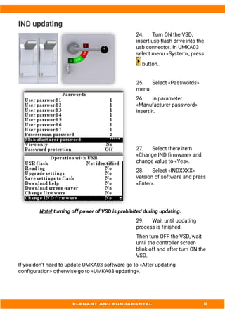 IND updating
24. Turn ON the VSD,
insert usb flash drive into the
usb connector. In UMKA03
select menu «System», press
button.
25. Select «Passwords»
menu.
26. In parameter
«Manufacturer password»
insert it.
27. Select there item
«Change IND firmware» and
change value to «Yes».
28. Select «INDXXXX»
version of software and press
«Enter».
Note! turning off power of VSD is prohibited during updating.
29. Wait until updating
process is finished.
Then turn OFF the VSD, wait
until the controller screen
blink off and after turn ON the
VSD.
If you don’t need to update UMKA03 software go to «After updating
configuration» otherwise go to «UMKA03 updating».
 