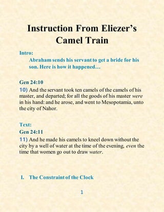 1
Instruction From Eliezer’s
Camel Train
Intro:
Abraham sends his servantto get a bride for his
son. Here is how it happened…
Gen 24:10
10) And the servant took ten camels of the camels of his
master, and departed; for all the goods of his master were
in his hand: and he arose, and went to Mesopotamia, unto
the city of Nahor.
Text:
Gen 24:11
11) And he made his camels to kneel down without the
city by a well of water at the time of the evening, even the
time that women go out to draw water.
I. The Constraintof the Clock
 
