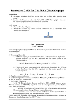 Instruction Guide for Gas Phase Chromatograph
Preparation:
      Put a sheet of paper in the printer (always make sure the paper is not jamming in the
      printer).
      Position both 3-way-valve between the bottle table and GC chromographer- make sure
      the nozzle is perpendicular. (For reference see diagram.)

Vorbereitung
      Blatt am Drucker einlegen.
      Stellung der beiden 3-Weg-Ventile zwischen Flashenbank und GC überprüfen (Soll-
      zustand siehe Abbildung)




                                      Step 1. Calibration
                                       Schritt 1. Eichen

Main menu [Hauptmenu (1)] select Data set (Messreihe angeben) (Put the numbers in one at
a time with Enter).

   (5) Loading / laden (5)
       1. Calibration 1 (low gas concentration/ niedrige Gaskonzentrationen, dry location /
           trockene Standort; E0, E1, E2). Important: set the control panel of the
           Chromotograph to:

                 “DET”       “1”     “Enter”     “Range”      ”0”     “Enter”

       2. Calibration 2 (high gas concentration/ hohe Gaskonzentrationen, wet location/
          feuchte Standorte; E1, E2, E3). Important: set the control panel of the
          Chromotograph to:

                  “DET” “1” “Enter” “Range” ”1” “Enter”
   Type 0 to return to main menu
   (3) Performing analysis / Analyse durchführen Enter „j“ (Data name) Enter
   (6) Gas Processor / Gasprozessor
   (6) Graphics / Graphiken
        1. (1) FID (Flame ionisation detector, sensitive for CH4) and ECD (electron capture
detector, sensitive for N20, CO2). Important: while E0 is being measured, correct the base
curve of the measurement.
               -Position the base curve of the FID (gray) over the upper small wheel on the
        Chromotographer, above the top of the red mark on the monitor.
               - Level the white base curve of the ECD above the lower small wheel on
        Chromatographer with the blue marking on display screen.
During or after the calibration, plug the glass bottles into the corresponding plots according to
the numbers listed in the protocol but DON’T open.
 