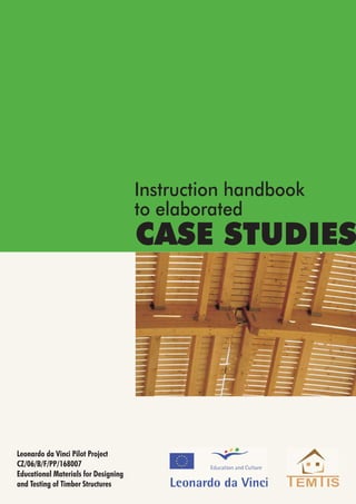 CASE STUDIES
Leonardo da Vinci Pilot Project
Educational Materials for Designing
and Testing of Timber Structures
CZ/06/B/F/PP/168007
Instruction handbook
to elaborated
 
