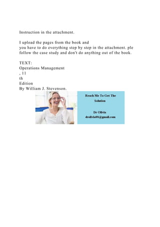 Instruction in the attachment.
I upload the pages from the book and
you have to do everything step by step in the attachment. ple
follow the case study and don't do anything out of the book.
TEXT:
Operations Management
, 11
th
Edition
By William J. Stevenson.
 