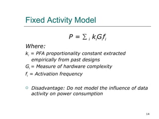 Fixed Activity Model

                   P = ∑ i kiGifi
Where:
ki = PFA proportionality constant extracted
   empirically from past designs
Gi = Measure of hardware complexity
fi = Activation frequency

   Disadvantage: Do not model the influence of data
    activity on power consumption



                                                   14
 