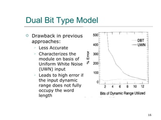 Dual Bit Type Model
   Drawback in previous
    approaches:
       Less Accurate
       Characterizes the
        module on basis of
        Uniform White Noise
        (UWN) input
       Leads to high error if
        the input dynamic
        range does not fully
        occupy the word
        length



                                 16
 