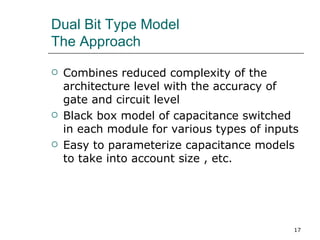 Dual Bit Type Model
The Approach

   Combines reduced complexity of the
    architecture level with the accuracy of
    gate and circuit level
   Black box model of capacitance switched
    in each module for various types of inputs
   Easy to parameterize capacitance models
    to take into account size , etc.




                                             17
 