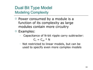 Dual Bit Type Model
Modeling Complexity
   Power consumed by a module is a
    function of its complexity as large
    modules contain more circuitry
   Examples:
       Capacitance of N-bit ripple carry subtracter:
               CT = Ceff * N
       Not restricted to linear models, but can be
        used to specify even more complex models




                                                        18
 