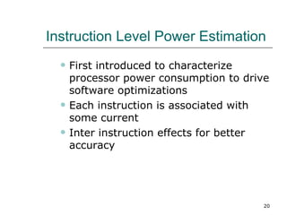Instruction Level Power Estimation
     First introduced to characterize
      processor power consumption to drive
      software optimizations
     Each instruction is associated with
      some current
     Inter instruction effects for better
      accuracy




                                         20
 