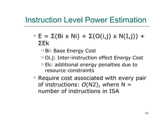 Instruction Level Power Estimation
     E = Σ(Bi x Ni) + Σ(O(i,j) x N(I,j)) +
      ΣEk
        Bi: Base Energy Cost
        Oi.j: Inter-instruction effect Energy Cost

        Ek: additional energy penalties due to

         resource constraints
     Require cost associated with every pair
      of instructions: O(N2), where N =
      number of instructions in ISA


                                                      21
 