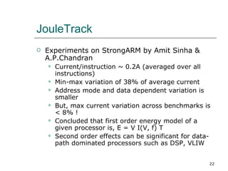 JouleTrack
   Experiments on StrongARM by Amit Sinha &
    A.P.Chandran
       Current/instruction ~ 0.2A (averaged over all
        instructions)
       Min-max variation of 38% of average current
       Address mode and data dependent variation is
        smaller
       But, max current variation across benchmarks is
        < 8% !
       Concluded that first order energy model of a
        given processor is, E = V I(V, f) T
       Second order effects can be significant for data-
        path dominated processors such as DSP, VLIW


                                                        22
 