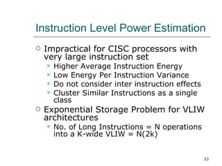Instruction Level Power Estimation
   Impractical for CISC processors with
    very large instruction set
       Higher Average Instruction Energy
       Low Energy Per Instruction Variance
       Do not consider inter instruction effects
       Cluster Similar Instructions as a single
        class
   Exponential Storage Problem for VLIW
    architectures
       No. of Long Instructions = N operations
        into a K-wide VLIW = N(2k)


                                                    23
 