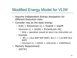Modified Energy Model for VLIW
   Assume Independent Energy dissipation for
    different Execution slots
   Consider nop as the base energy
      E(W) = ΣU(wn|wn-1) + mxpxS + lxqxM

      U(wn|wn-1) = U(0|0) + Σv(wnk,wn-1k)

            Wnk = operation issued on lane k by instruction wn
       Example
            Wn = [ ALU NOP NOP NOP], Wn-1 = [ LS NOP ALU
             NOP]
            U(wn|wn-1) = U(0|0) + v(ALU|LS) + v(NOP|ALU)
   Memory Requirement
       O(K*N2)

                                                             24
 