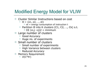 Modified Energy Model for VLIW
   Cluster Similar Instructions based on cost
       Θ = {e1, e2, …, et}
            et = energy consumption of instruction t
       Partition Θ into K clusters (C1, C2, …, Ck) s.t.
            ΣΣ (xi,j –cj)2 = minimum
   Large number of clusters
       Good Accuracy
       Huge no. of experiments
   Small number of clusters
      Small number of experiments
      High Variance between clusters
      Reduced Accuracy
   Memory Requirement
       O(C*N2)



                                                           25
 