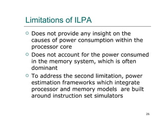 Limitations of ILPA
   Does not provide any insight on the
    causes of power consumption within the
    processor core
   Does not account for the power consumed
    in the memory system, which is often
    dominant
   To address the second limitation, power
    estimation frameworks which integrate
    processor and memory models are built
    around instruction set simulators


                                          26
 