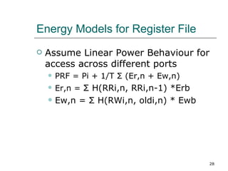 Energy Models for Register File
   Assume Linear Power Behaviour for
    access across different ports
       PRF = Pi + 1/T Σ (Er,n + Ew,n)
       Er,n = Σ H(RRi,n, RRi,n-1) *Erb
       Ew,n = Σ H(RWi,n, oldi,n) * Ewb




                                          28
 