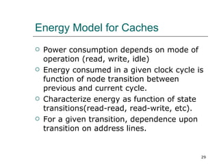 Energy Model for Caches
   Power consumption depends on mode of
    operation (read, write, idle)
   Energy consumed in a given clock cycle is
    function of node transition between
    previous and current cycle.
   Characterize energy as function of state
    transitions(read-read, read-write, etc).
   For a given transition, dependence upon
    transition on address lines.


                                            29
 