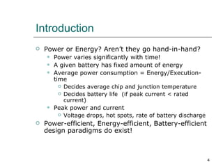 Introduction
   Power or Energy? Aren’t they go hand-in-hand?
       Power varies significantly with time!
       A given battery has fixed amount of energy
       Average power consumption = Energy/Execution-
        time
            Decides average chip and junction temperature
            Decides battery life (if peak current < rated
             current)
       Peak power and current
            Voltage drops, hot spots, rate of battery discharge
   Power-efficient, Energy-efficient, Battery-efficient
    design paradigms do exist!



                                                                   4
 