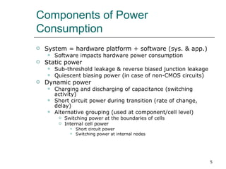 Components of Power
Consumption
   System = hardware platform + software (sys. & app.)
       Software impacts hardware power consumption
   Static power
       Sub-threshold leakage & reverse biased junction leakage
       Quiescent biasing power (in case of non-CMOS circuits)
   Dynamic power
       Charging and discharging of capacitance (switching
        activity)
       Short circuit power during transition (rate of change,
        delay)
       Alternative grouping (used at component/cell level)
            Switching power at the boundaries of cells
            Internal cell power
                  Short circuit power
                  Switching power at internal nodes




                                                                  5
 