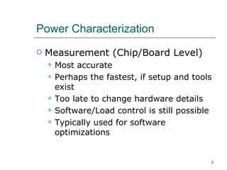 Power Characterization
   Measurement (Chip/Board Level)
       Most accurate
       Perhaps the fastest, if setup and tools
        exist
       Too late to change hardware details
       Software/Load control is still possible
       Typically used for software
        optimizations


                                              7
 